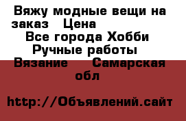 Вяжу модные вещи на заказ › Цена ­ 3000-10000 - Все города Хобби. Ручные работы » Вязание   . Самарская обл.